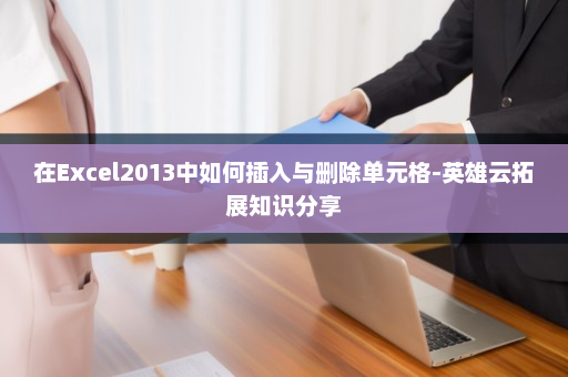 在Excel2013中如何插入与删除单元格-英雄云拓展知识分享