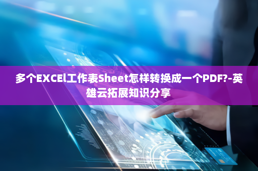 多个EXCEl工作表Sheet怎样转换成一个PDF?-英雄云拓展知识分享