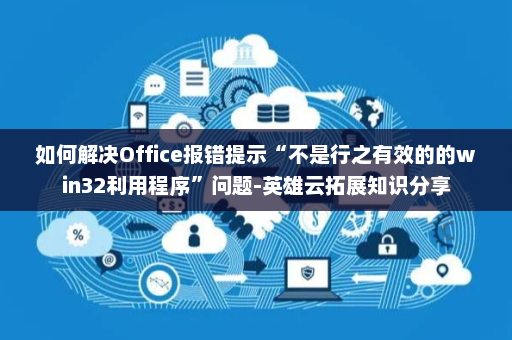 如何解决Office报错提示“不是行之有效的的win32利用程序”问题-英雄云拓展知识分享