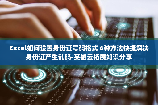 Excel如何设置身份证号码格式 6种方法快捷解决身份证产生乱码-英雄云拓展知识分享