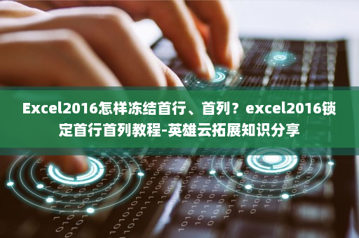 Excel2016怎样冻结首行、首列？excel2016锁定首行首列教程-英雄云拓展知识分享