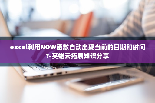 excel利用NOW函数自动出现当前的日期和时间?-英雄云拓展知识分享