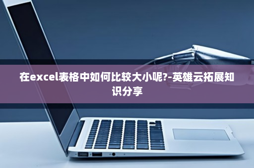 在excel表格中如何比较大小呢?-英雄云拓展知识分享