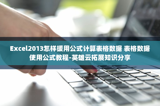 Excel2013怎样援用公式计算表格数据 表格数据使用公式教程-英雄云拓展知识分享
