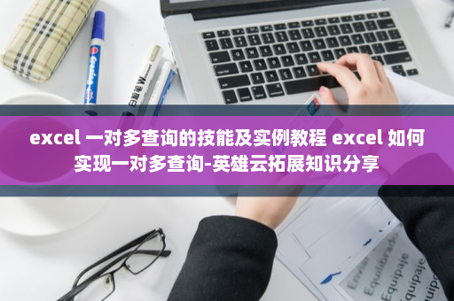 excel 一对多查询的技能及实例教程 excel 如何实现一对多查询-英雄云拓展知识分享