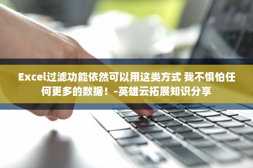 Excel过滤功能依然可以用这类方式 我不惧怕任何更多的数据！-英雄云拓展知识分享
