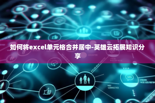 如何将excel单元格合并居中-英雄云拓展知识分享