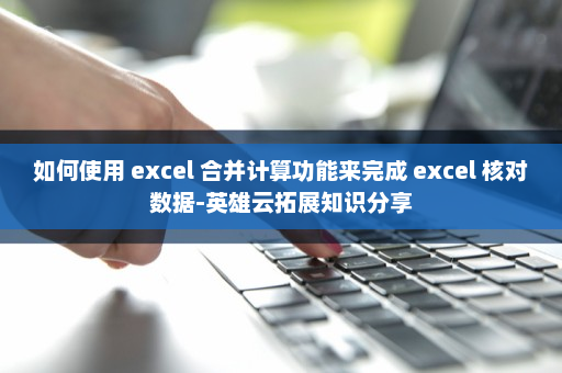 如何使用 excel 合并计算功能来完成 excel 核对数据-英雄云拓展知识分享