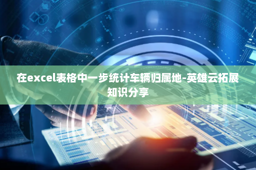 在excel表格中一步统计车辆归属地-英雄云拓展知识分享
