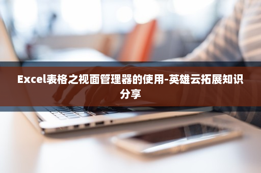 Excel表格之视面管理器的使用-英雄云拓展知识分享