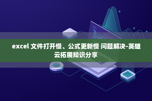 excel 文件打开慢、公式更新慢 问题解决-英雄云拓展知识分享
