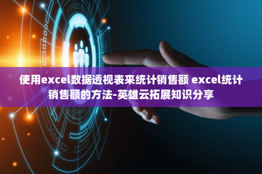使用excel数据透视表来统计销售额 excel统计销售额的方法-英雄云拓展知识分享