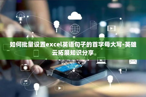 如何批量设置excel英语句子的首字母大写-英雄云拓展知识分享