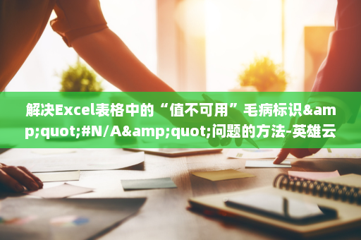 解决Excel表格中的“值不可用”毛病标识&quot;#N/A&quot;问题的方法-英雄云拓展知识分享