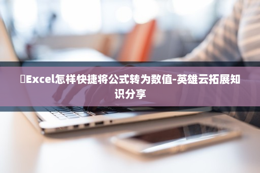 ​Excel怎样快捷将公式转为数值-英雄云拓展知识分享