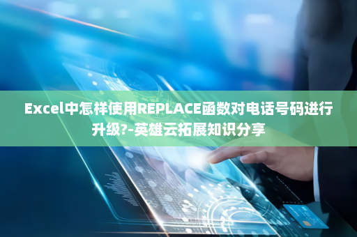 Excel中怎样使用REPLACE函数对电话号码进行升级?-英雄云拓展知识分享