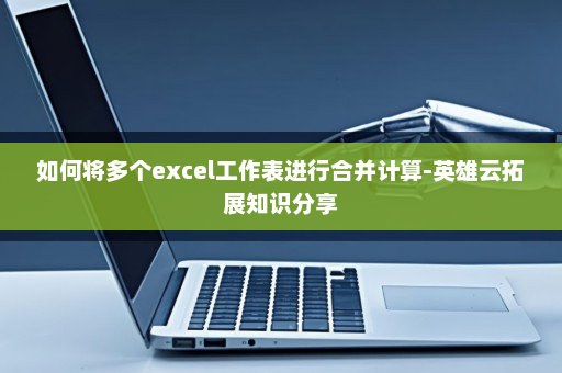 如何将多个excel工作表进行合并计算-英雄云拓展知识分享