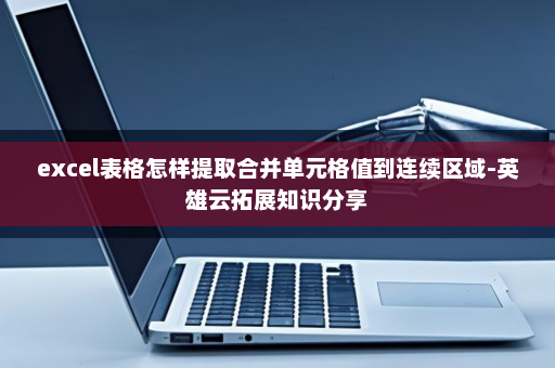 excel表格怎样提取合并单元格值到连续区域-英雄云拓展知识分享