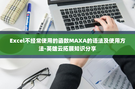 Excel不经常使用的函数MAXA的语法及使用方法-英雄云拓展知识分享