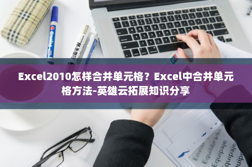 Excel2010怎样合并单元格？Excel中合并单元格方法-英雄云拓展知识分享