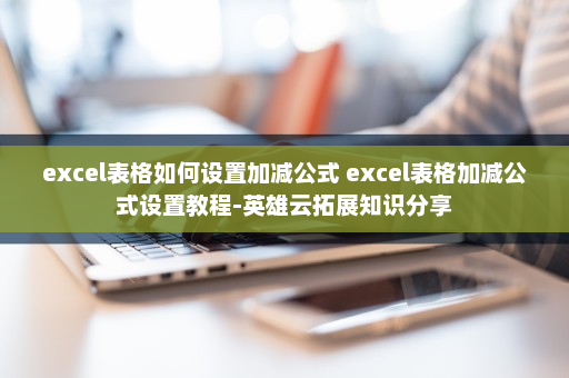 excel表格如何设置加减公式 excel表格加减公式设置教程-英雄云拓展知识分享