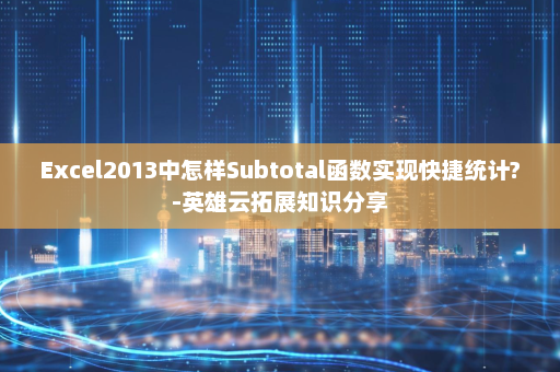 Excel2013中怎样Subtotal函数实现快捷统计?-英雄云拓展知识分享