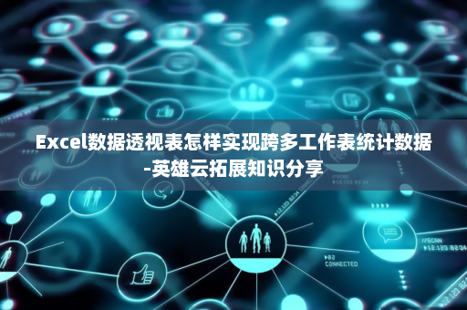 Excel数据透视表怎样实现跨多工作表统计数据-英雄云拓展知识分享