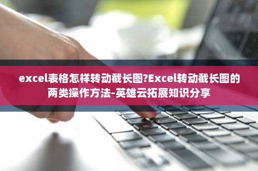 excel表格怎样转动截长图?Excel转动截长图的两类操作方法-英雄云拓展知识分享