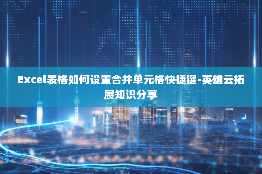 Excel表格如何设置合并单元格快捷键-英雄云拓展知识分享