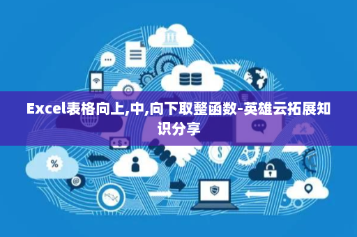 Excel表格向上,中,向下取整函数-英雄云拓展知识分享