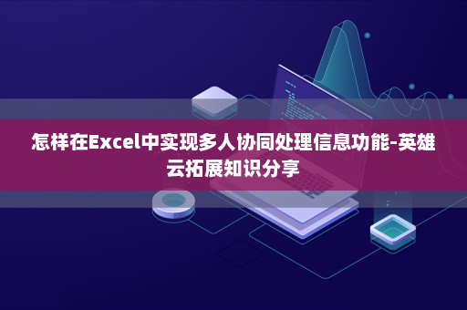 怎样在Excel中实现多人协同处理信息功能-英雄云拓展知识分享