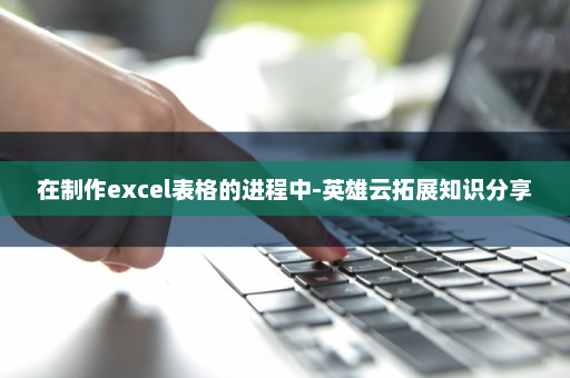 在制作excel表格的进程中-英雄云拓展知识分享
