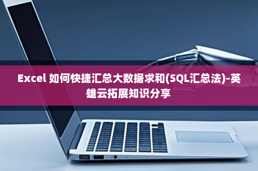 Excel 如何快捷汇总大数据求和(SQL汇总法)-英雄云拓展知识分享
