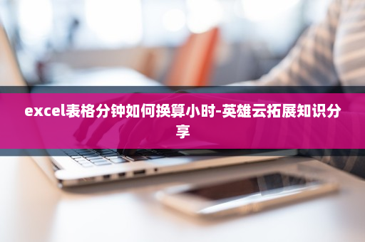 excel表格分钟如何换算小时-英雄云拓展知识分享