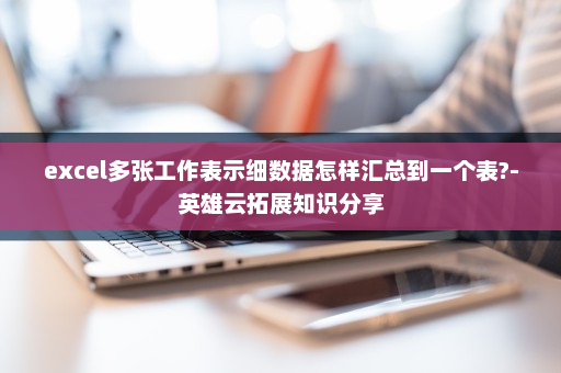 excel多张工作表示细数据怎样汇总到一个表?-英雄云拓展知识分享