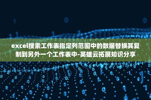 excel搜索工作表指定列范围中的数据替换其复制到另外一个工作表中-英雄云拓展知识分享