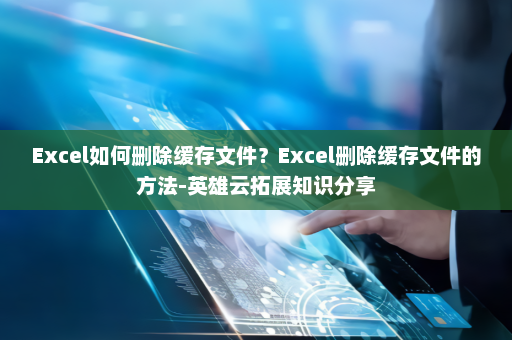 Excel如何删除缓存文件？Excel删除缓存文件的方法-英雄云拓展知识分享