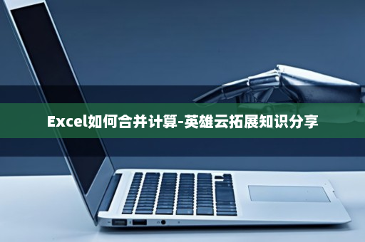 Excel如何合并计算-英雄云拓展知识分享