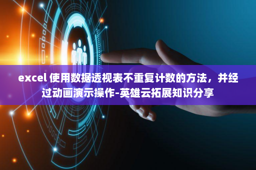 excel 使用数据透视表不重复计数的方法，并经过动画演示操作-英雄云拓展知识分享
