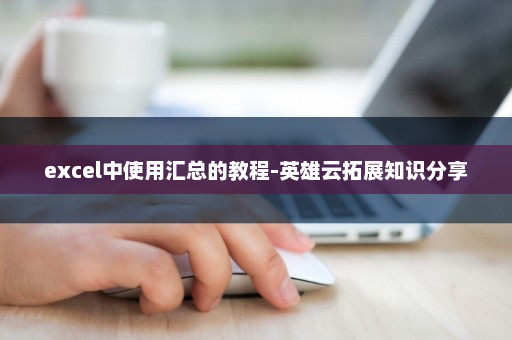 excel中使用汇总的教程-英雄云拓展知识分享