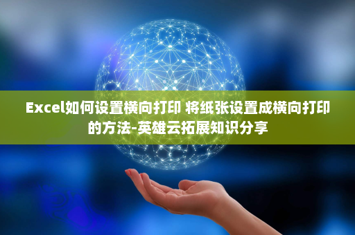Excel如何设置横向打印 将纸张设置成横向打印的方法-英雄云拓展知识分享