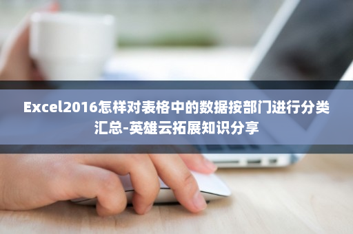 Excel2016怎样对表格中的数据按部门进行分类汇总-英雄云拓展知识分享