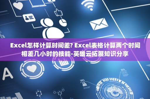 Excel怎样计算时间差? Excel表格计算两个时间相差几小时的技能-英雄云拓展知识分享
