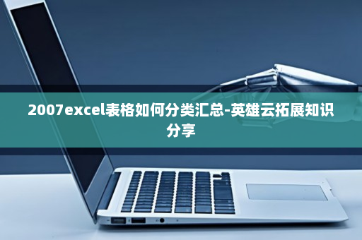 2007excel表格如何分类汇总-英雄云拓展知识分享