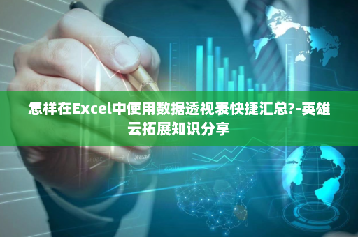怎样在Excel中使用数据透视表快捷汇总?-英雄云拓展知识分享