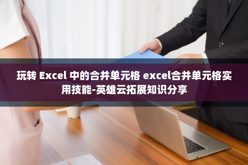 玩转 Excel 中的合并单元格 excel合并单元格实用技能-英雄云拓展知识分享