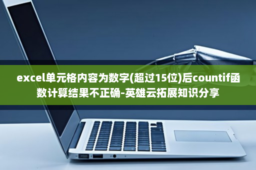 excel单元格内容为数字(超过15位)后countif函数计算结果不正确-英雄云拓展知识分享