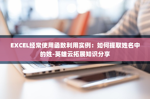 EXCEL经常使用函数利用实例：如何提取姓名中的姓-英雄云拓展知识分享
