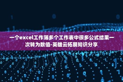 一个excel工作簿多个工作表中很多公式结果一次转为数值-英雄云拓展知识分享