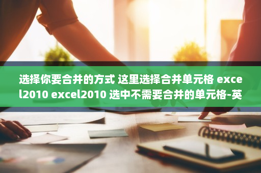 选择你要合并的方式 这里选择合并单元格 excel2010 excel2010 选中不需要合并的单元格-英雄云拓展知识分享